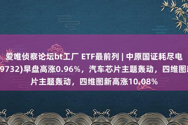 爱唯侦察论坛bt工厂 ETF最前列 | 中原国证耗尽电子主题ETF(159732)早盘高涨0.96%，汽车芯片主题轰动，四维图新高涨10.08%