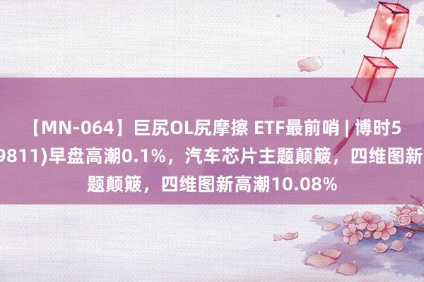 【MN-064】巨尻OL尻摩擦 ETF最前哨 | 博时5G50ETF(159811)早盘高潮0.1%，汽车芯片主题颠簸，四维图新高潮10.08%