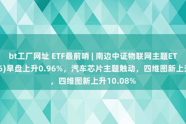 bt工厂网址 ETF最前哨 | 南边中证物联网主题ETF(159896)早盘上升0.96%，汽车芯片主题触动，四维图新上升10.08%