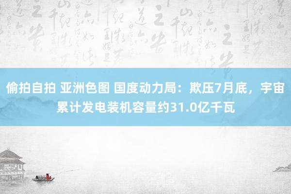 偷拍自拍 亚洲色图 国度动力局：欺压7月底，宇宙累计发电装机容量约31.0亿千瓦