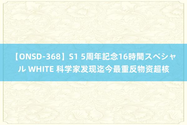 【ONSD-368】S1 5周年記念16時間スペシャル WHITE 科学家发现迄今最重反物资超核