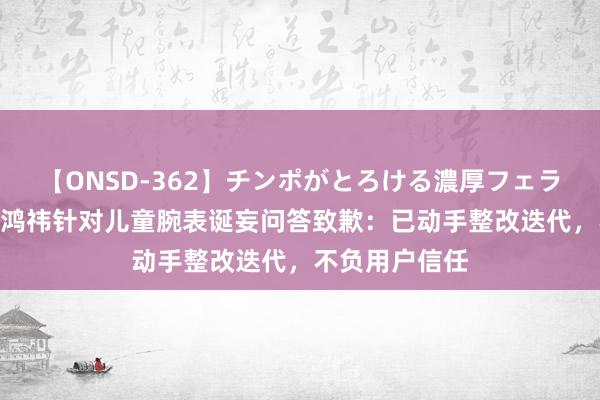 【ONSD-362】チンポがとろける濃厚フェラチオ4時間 周鸿祎针对儿童腕表诞妄问答致歉：已动手整改迭代，不负用户信任