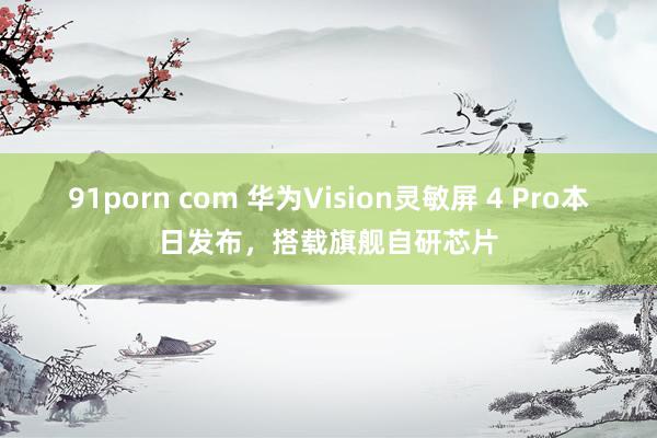 91porn com 华为Vision灵敏屏 4 Pro本日发布，搭载旗舰自研芯片