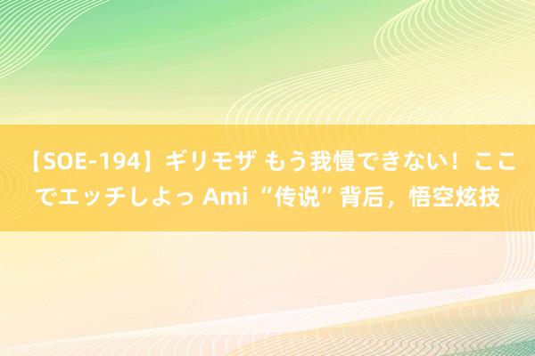 【SOE-194】ギリモザ もう我慢できない！ここでエッチしよっ Ami “传说”背后，悟空炫技