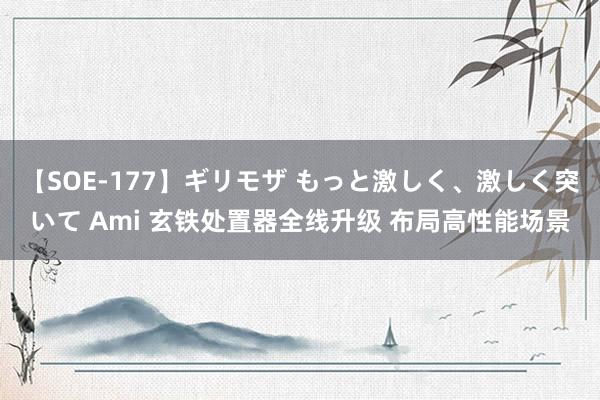 【SOE-177】ギリモザ もっと激しく、激しく突いて Ami 玄铁处置器全线升级 布局高性能场景