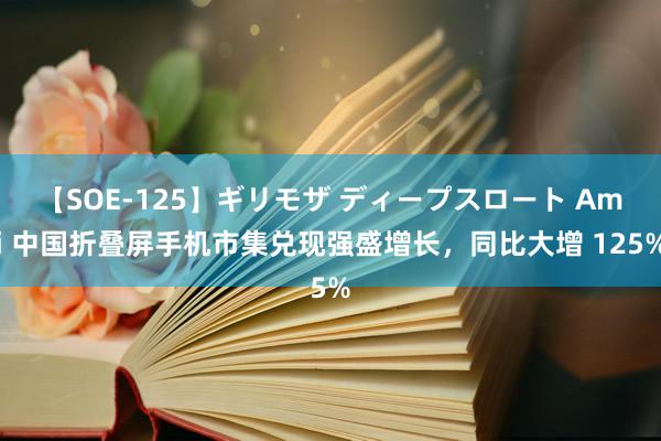 【SOE-125】ギリモザ ディープスロート Ami 中国折叠屏手机市集兑现强盛增长，同比大增 125%