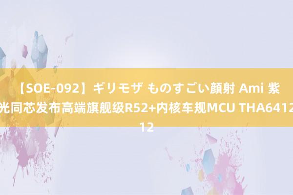 【SOE-092】ギリモザ ものすごい顔射 Ami 紫光同芯发布高端旗舰级R52+内核车规MCU THA6412