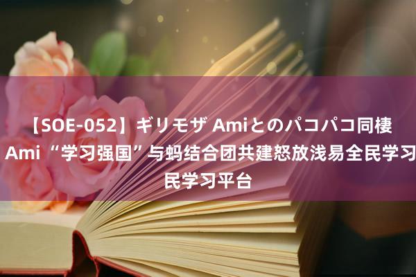 【SOE-052】ギリモザ Amiとのパコパコ同棲生活 Ami “学习强国”与蚂结合团共建怒放浅易全民学习平台