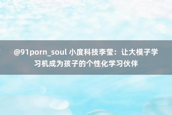 @91porn_soul 小度科技李莹：让大模子学习机成为孩子的个性化学习伙伴