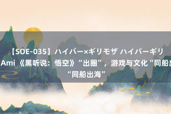 【SOE-035】ハイパー×ギリモザ ハイパーギリモザ Ami 《黑听说：悟空》“出圈”，游戏与文化“同船出海”