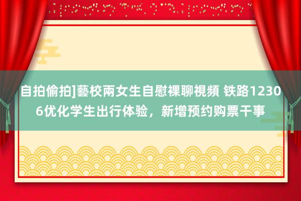 自拍偷拍]藝校兩女生自慰裸聊視頻 铁路12306优化学生出行体验，新增预约购票干事