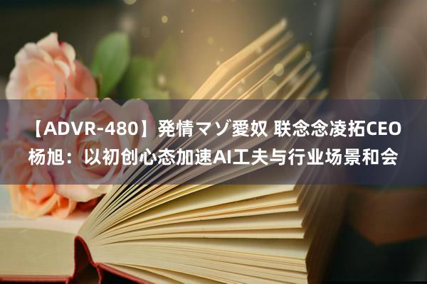 【ADVR-480】発情マゾ愛奴 联念念凌拓CEO杨旭：以初创心态加速AI工夫与行业场景和会