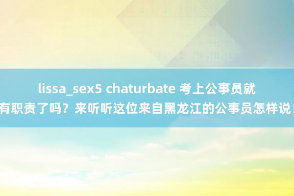 lissa_sex5 chaturbate 考上公事员就有职责了吗？来听听这位来自黑龙江的公事员怎样说！