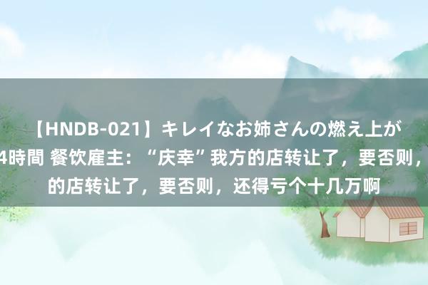 【HNDB-021】キレイなお姉さんの燃え上がる本物中出し交尾4時間 餐饮雇主：“庆幸”我方的店转让了，要否则，还得亏个十几万啊