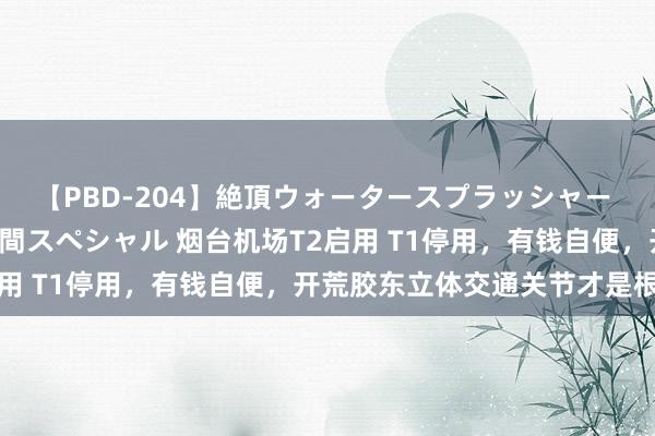 【PBD-204】絶頂ウォータースプラッシャー 放尿＆潮吹き大噴射8時間スペシャル 烟台机场T2启用 T1停用，有钱自便，开荒胶东立体交通关节才是根蒂