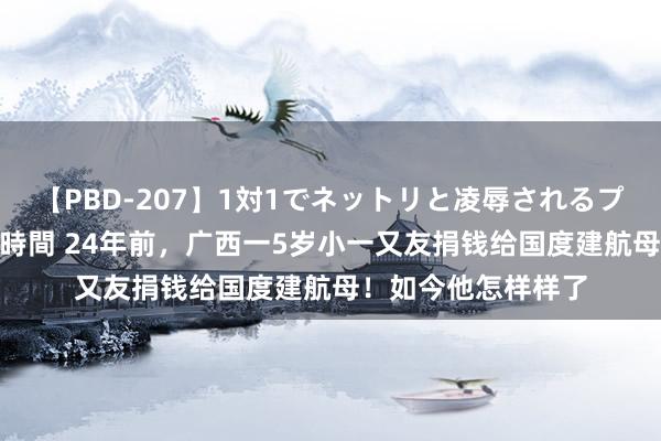 【PBD-207】1対1でネットリと凌辱されるプレミア女優たち 8時間 24年前，广西一5岁小一又友捐钱给国度建航母！如今他怎样样了