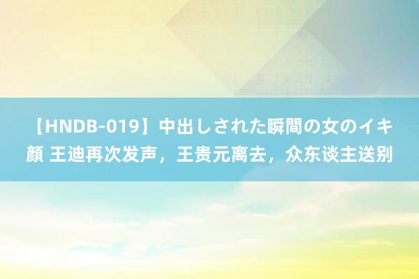 【HNDB-019】中出しされた瞬間の女のイキ顔 王迪再次发声，王贵元离去，众东谈主送别