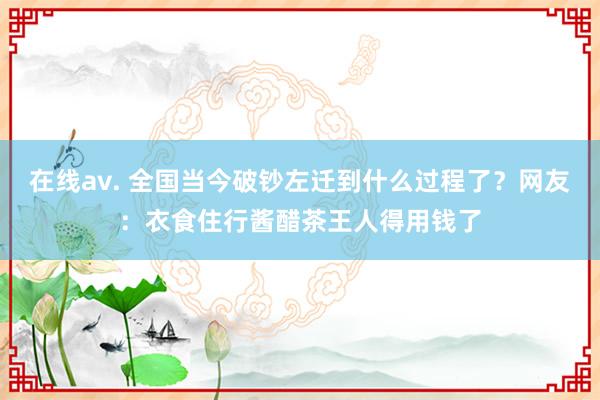 在线av. 全国当今破钞左迁到什么过程了？网友：衣食住行酱醋茶王人得用钱了