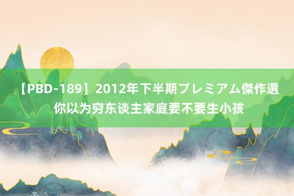 【PBD-189】2012年下半期プレミアム傑作選 你以为穷东谈主家庭要不要生小孩