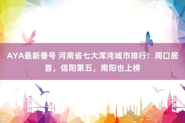 AYA最新番号 河南省七大浑沌城市排行：周口居首，信阳第五，南阳也上榜