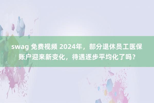 swag 免费视频 2024年，部分退休员工医保账户迎来新变化，待遇逐步平均化了吗？