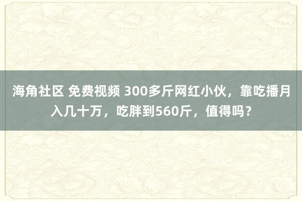 海角社区 免费视频 300多斤网红小伙，靠吃播月入几十万，吃胖到560斤，值得吗？