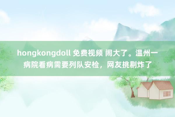 hongkongdoll 免费视频 闹大了。温州一病院看病需要列队安检，网友挑剔炸了