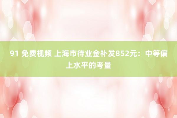 91 免费视频 上海市待业金补发852元：中等偏上水平的考量