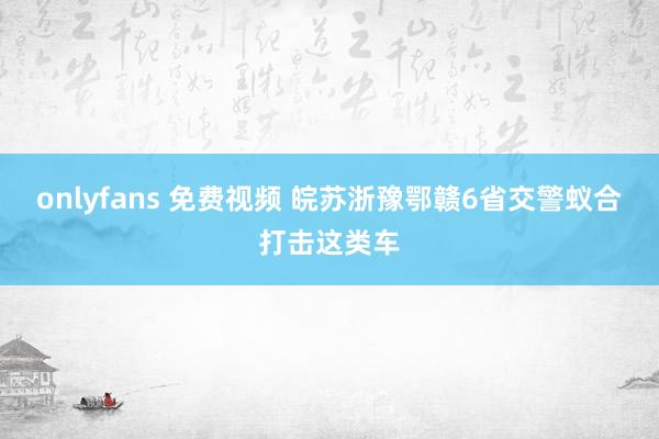 onlyfans 免费视频 皖苏浙豫鄂赣6省交警蚁合打击这类车