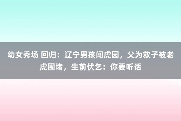 幼女秀场 回归：辽宁男孩闯虎园，父为救子被老虎围堵，生前伏乞：你要听话