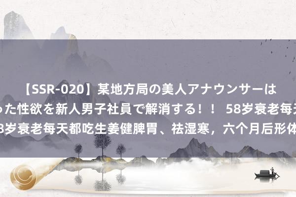 【SSR-020】某地方局の美人アナウンサーは忙し過ぎて溜まりまくった性欲を新人男子社員で解消する！！ 58岁衰老每天都吃生姜健脾胃、祛湿寒，六个月后形体景况何如样了