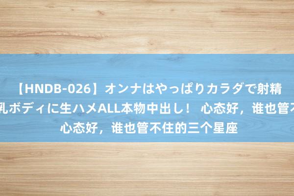 【HNDB-026】オンナはやっぱりカラダで射精する 厳選美巨乳ボディに生ハメALL本物中出し！ 心态好，谁也管不住的三个星座