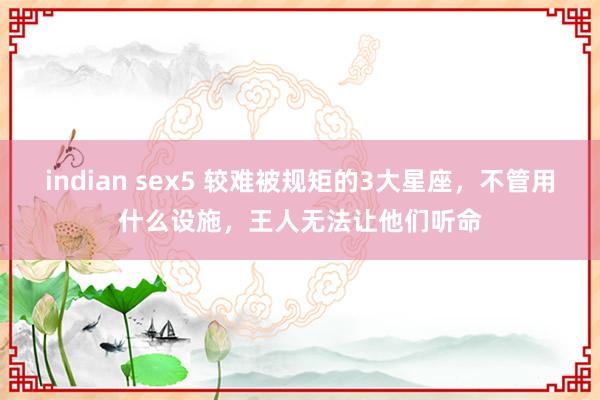 indian sex5 较难被规矩的3大星座，不管用什么设施，王人无法让他们听命