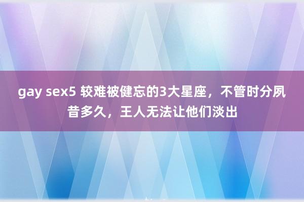 gay sex5 较难被健忘的3大星座，不管时分夙昔多久，王人无法让他们淡出