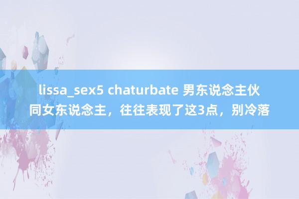 lissa_sex5 chaturbate 男东说念主伙同女东说念主，往往表现了这3点，别冷落