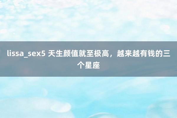 lissa_sex5 天生颜值就至极高，越来越有钱的三个星座