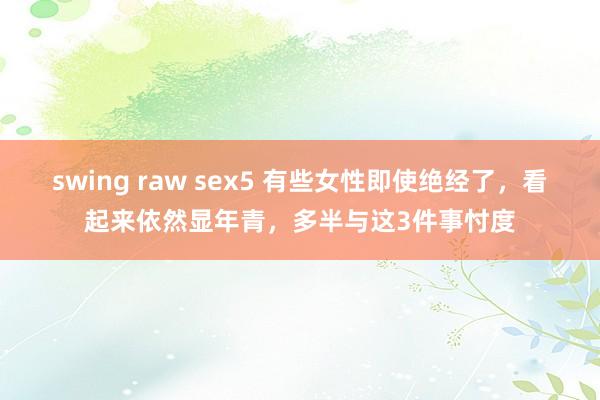 swing raw sex5 有些女性即使绝经了，看起来依然显年青，多半与这3件事忖度