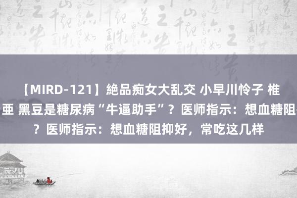 【MIRD-121】絶品痴女大乱交 小早川怜子 椎名ゆな ASUKA 乃亜 黑豆是糖尿病“牛逼助手”？医师指示：想血糖阻抑好，常吃这几样