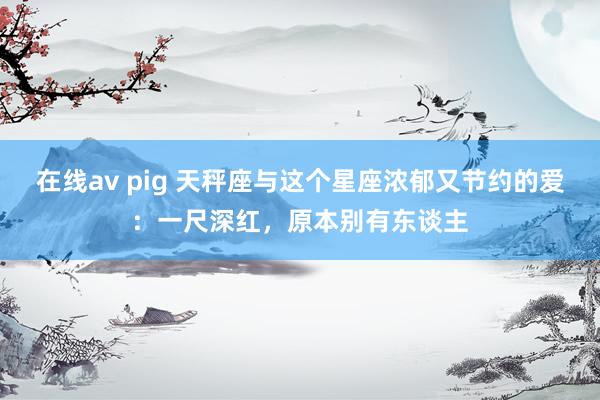 在线av pig 天秤座与这个星座浓郁又节约的爱：一尺深红，原本别有东谈主