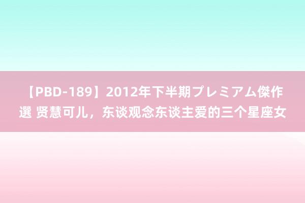 【PBD-189】2012年下半期プレミアム傑作選 贤慧可儿，东谈观念东谈主爱的三个星座女