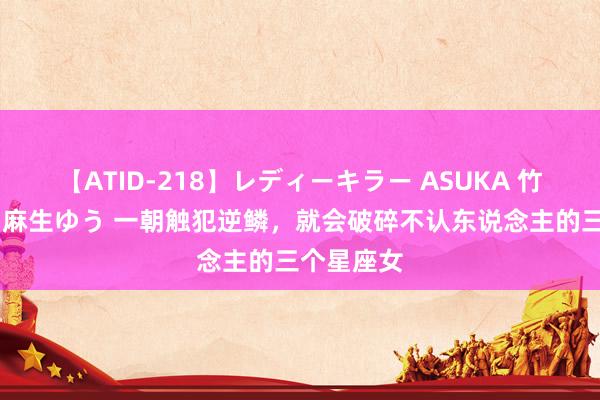 【ATID-218】レディーキラー ASUKA 竹内紗里奈 麻生ゆう 一朝触犯逆鳞，就会破碎不认东说念主的三个星座女