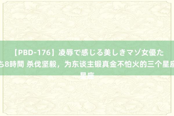 【PBD-176】凌辱で感じる美しきマゾ女優たち8時間 杀伐坚毅，为东谈主锻真金不怕火的三个星座