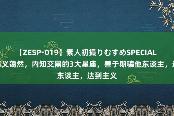 【ZESP-019】素人初撮りむすめSPECIAL Vol.3 名义蔼然，内知交黑的3大星座，善于期骗他东谈主，达到主义