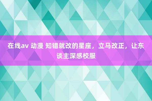 在线av 动漫 知错就改的星座，立马改正，让东谈主深感校服