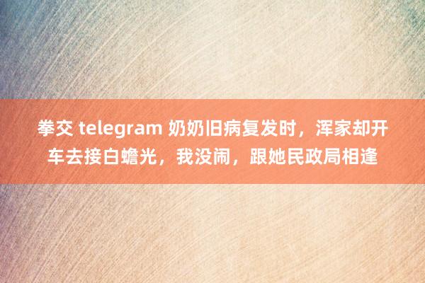 拳交 telegram 奶奶旧病复发时，浑家却开车去接白蟾光，我没闹，跟她民政局相逢