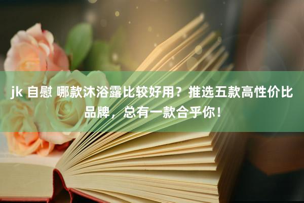 jk 自慰 哪款沐浴露比较好用？推选五款高性价比品牌，总有一款合乎你！