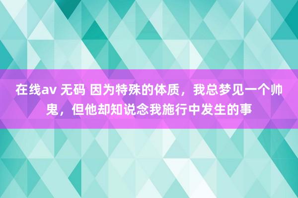 在线av 无码 因为特殊的体质，我总梦见一个帅鬼，但他却知说念我施行中发生的事