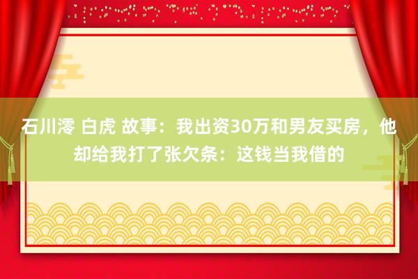 石川澪 白虎 故事：我出资30万和男友买房，他却给我打了张欠条：这钱当我借的