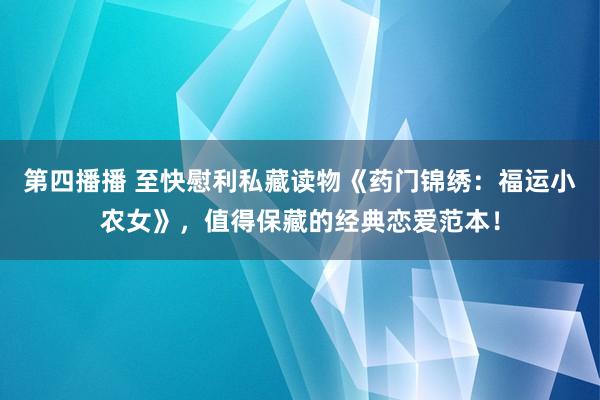 第四播播 至快慰利私藏读物《药门锦绣：福运小农女》，值得保藏的经典恋爱范本！