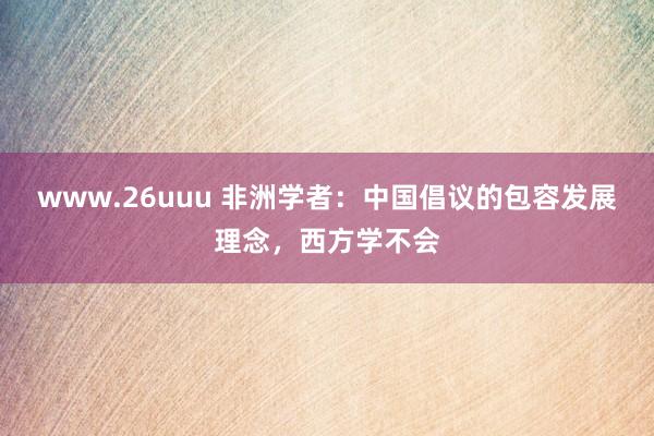 www.26uuu 非洲学者：中国倡议的包容发展理念，西方学不会